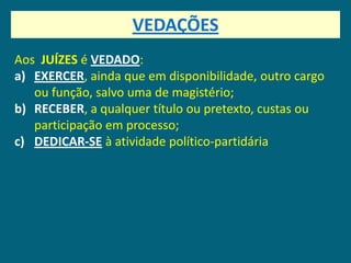 VEDAÇÕES
Aos JUÍZES é VEDADO:
a) EXERCER, ainda que em disponibilidade, outro cargo
   ou função, salvo uma de magistério;
b) RECEBER, a qualquer título ou pretexto, custas ou
   participação em processo;
c) DEDICAR-SE à atividade político-partidária
 