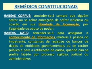 REMÉDIOS CONSTITUCIONAIS
HABEAS CORPUS: conceder-se-á sempre que alguém
  sofrer ou se achar ameaçado de sofrer violência ou
  coação em sua liberdade de locomoção, por
  ilegalidade ou abuso de poder;
HABEAS DATA: conceder-se-á para assegurar o
  conhecimento de informações relativas à pessoa do
  impetrante, constantes de registros ou bancos de
  dados de entidades governamentais ou de caráter
  público e para a retificação de dados, quando não se
  prefira fazê-lo por processo sigiloso, judicial ou
  administrativo;
 