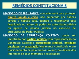 REMÉDIOS CONSTITUCIONAIS
MANDADO DE SEGURANÇA: conceder-se-á para proteger
  direito liquido e certo, não amparado por habeas
  corpus e habeas data, quando o responsável pela
  ilegalidade ou abuso de poder for autoridade pública
  ou agente de pessoa jurídica no exercício de
  atribuições do Poder Público;
MANDADO DE SEGURANÇA COLETIVO: pode ser
  impetrado por partido político com representação no
  Congresso Nacional; organização sindical, entidade
  de classe ou associação legalmente constituída e em
  funcionamento há pelo menos um ano, em defesa dos
  interesses de seus membros e associados;
 