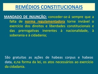 REMÉDIOS CONSTITUCIONAIS
MANDADO DE INJUNÇÃO: conceder-se-á sempre que           a
  falta de norma regulamentadora torne inviável         o
  exercício dos direitos e liberdades constitucionais   e
  das prerrogativas inerentes à nacionalidade,          à
  soberania e à cidadania;




São gratuitas as ações de habeas corpus e habeas
data, e,na forma da lei, os atos necessários ao exercício
da cidadania.
 