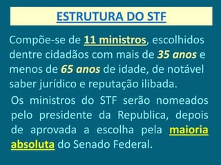 ESTRUTURA DO STF
Compõe-se de 11 ministros, escolhidos
dentre cidadãos com mais de 35 anos e
menos de 65 anos de idade, de notável
saber jurídico e reputação ilibada.
Os ministros do STF serão nomeados
pelo presidente da Republica, depois
de aprovada a escolha pela maioria
absoluta do Senado Federal.
 