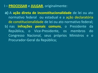 I – PROCESSAR e JULGAR, originalmente:
a) A ação direta de inconstitucionalidade de lei ou ato
  normativo federal ou estadual e a ação declaratória
  de constitucionalidade de lei ou ato normativo federal;
b) nas infrações penais comuns, o Presidente da
  República, o Vice-Presidente, os membros do
  Congresso Nacional, seus próprios Ministros e o
  Procurador-Geral da República;
 