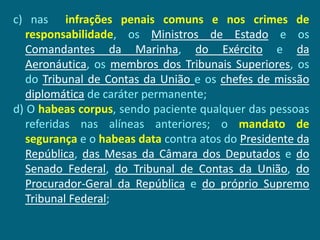 c) nas infrações penais comuns e nos crimes de
   responsabilidade, os Ministros de Estado e os
   Comandantes da Marinha, do Exército e da
   Aeronáutica, os membros dos Tribunais Superiores, os
   do Tribunal de Contas da União e os chefes de missão
   diplomática de caráter permanente;
d) O habeas corpus, sendo paciente qualquer das pessoas
   referidas nas alíneas anteriores; o mandato de
   segurança e o habeas data contra atos do Presidente da
   República, das Mesas da Câmara dos Deputados e do
   Senado Federal, do Tribunal de Contas da União, do
   Procurador-Geral da República e do próprio Supremo
   Tribunal Federal;
 