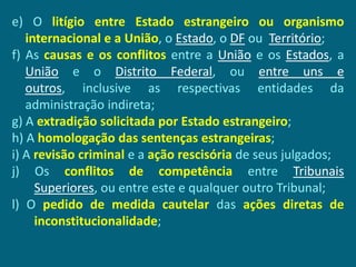 e) O litígio entre Estado estrangeiro ou organismo
   internacional e a União, o Estado, o DF ou Território;
f) As causas e os conflitos entre a União e os Estados, a
   União e o Distrito Federal, ou entre uns e
   outros, inclusive as respectivas entidades da
   administração indireta;
g) A extradição solicitada por Estado estrangeiro;
h) A homologação das sentenças estrangeiras;
i) A revisão criminal e a ação rescisória de seus julgados;
j) Os conflitos de competência entre Tribunais
     Superiores, ou entre este e qualquer outro Tribunal;
l) O pedido de medida cautelar das ações diretas de
     inconstitucionalidade;
 