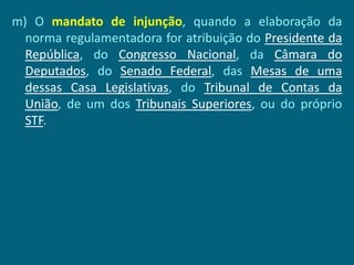 m) O mandato de injunção, quando a elaboração da
  norma regulamentadora for atribuição do Presidente da
  República, do Congresso Nacional, da Câmara do
  Deputados, do Senado Federal, das Mesas de uma
  dessas Casa Legislativas, do Tribunal de Contas da
  União, de um dos Tribunais Superiores, ou do próprio
  STF.
 