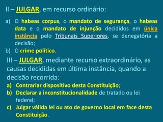 II – JULGAR, em recurso ordinário:
a) O habeas corpus, o mandato de segurança, o habeas
   data e o mandato de injunção decididos em única
   instância pelo Tribunais Superiores, se denegatória a
   decisão;
b) O crime político.
III – JULGAR, mediante recurso extraordinário, as
causas decididas em última instância, quando a
decisão recorrida:
a) Contrariar dispositivo desta Constituição;
b) Declarar a inconstitucionalidade de tratado ou lei
   federal;
c) Julgar válida lei ou ato de governo local em face desta
   Constituição.
 
