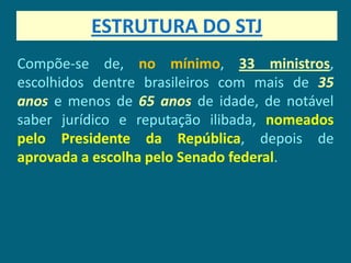 ESTRUTURA DO STJ
Compõe-se de, no mínimo, 33 ministros,
escolhidos dentre brasileiros com mais de 35
anos e menos de 65 anos de idade, de notável
saber jurídico e reputação ilibada, nomeados
pelo Presidente da República, depois de
aprovada a escolha pelo Senado federal.
 