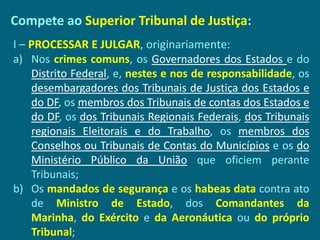 Compete ao Superior Tribunal de Justiça:
I – PROCESSAR E JULGAR, originariamente:
a) Nos crimes comuns, os Governadores dos Estados e do
    Distrito Federal, e, nestes e nos de responsabilidade, os
    desembargadores dos Tribunais de Justiça dos Estados e
    do DF, os membros dos Tribunais de contas dos Estados e
    do DF, os dos Tribunais Regionais Federais, dos Tribunais
    regionais Eleitorais e do Trabalho, os membros dos
    Conselhos ou Tribunais de Contas do Municípios e os do
    Ministério Público da União que oficiem perante
    Tribunais;
b) Os mandados de segurança e os habeas data contra ato
    de Ministro de Estado, dos Comandantes da
    Marinha, do Exército e da Aeronáutica ou do próprio
    Tribunal;
 