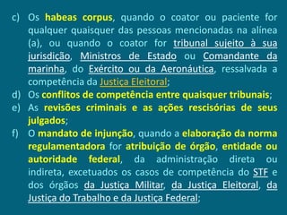 c) Os habeas corpus, quando o coator ou paciente for
   qualquer quaisquer das pessoas mencionadas na alínea
   (a), ou quando o coator for tribunal sujeito à sua
   jurisdição, Ministros de Estado ou Comandante da
   marinha, do Exército ou da Aeronáutica, ressalvada a
   competência da Justiça Eleitoral;
d) Os conflitos de competência entre quaisquer tribunais;
e) As revisões criminais e as ações rescisórias de seus
   julgados;
f) O mandato de injunção, quando a elaboração da norma
   regulamentadora for atribuição de órgão, entidade ou
   autoridade federal, da administração direta ou
   indireta, excetuados os casos de competência do STF e
   dos órgãos da Justiça Militar, da Justiça Eleitoral, da
   Justiça do Trabalho e da Justiça Federal;
 