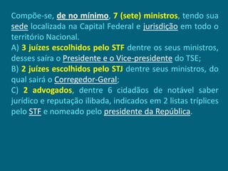 Compõe-se, de no mínimo, 7 (sete) ministros, tendo sua
sede localizada na Capital Federal e jurisdição em todo o
território Nacional.
A) 3 juízes escolhidos pelo STF dentre os seus ministros,
desses saíra o Presidente e o Vice-presidente do TSE;
B) 2 juízes escolhidos pelo STJ dentre seus ministros, do
qual sairá o Corregedor-Geral;
C) 2 advogados, dentre 6 cidadãos de notável saber
jurídico e reputação ilibada, indicados em 2 listas tríplices
pelo STF e nomeado pelo presidente da República.
 