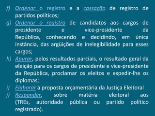 f) Ordenar o registro e a cassação de registro de
   partidos políticos;
g) Ordenar o registro de candidatos aos cargos de
   presidente          e       vice-presidente          da
   República, conhecendo e decidindo, em única
   instância, das argüições de inelegibilidade para esses
   cargos;
h) Apurar, pelos resultados parciais, o resultado geral da
   eleição para os cargos de presidente e vice-presidente
   da República, proclamar os eleitos e expedir-lhe os
   diplomas;
i) Elaborar a proposta orçamentária da Justiça Eleitoral
j) Responder,       sobre    matéria      eleitoral   aos
   (TREs, autoridade pública ou partido político
   registrado).
 