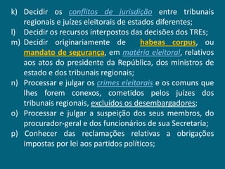 k) Decidir os conflitos de jurisdição entre tribunais
   regionais e juízes eleitorais de estados diferentes;
l) Decidir os recursos interpostos das decisões dos TREs;
m) Decidir originariamente de           habeas corpus, ou
   mandato de segurança, em matéria eleitoral, relativos
   aos atos do presidente da República, dos ministros de
   estado e dos tribunais regionais;
n) Processar e julgar os crimes eleitorais e os comuns que
   lhes forem conexos, cometidos pelos juízes dos
   tribunais regionais, excluídos os desembargadores;
o) Processar e julgar a suspeição dos seus membros, do
   procurador-geral e dos funcionários de sua Secretaria;
p) Conhecer das reclamações relativas a obrigações
   impostas por lei aos partidos políticos;
 