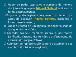 q) Propor ao poder Legislativo o aumento do numero
    dos juízes de qualquer Tribunal Eleitoral, indicando a
    forma desse aumento;
r) Propor ao poder Legislativo o aumento do numero dos
    juízes de qualquer Tribunal Eleitoral, indicando a
    forma desse aumento;
s) Propor a criação de um Tribunal Regional na sede de
    qualquer dos territórios;
t) Conceder aos seus membros licença, e, por motivo
    justificado, dispensa das funções e o afastamento do
    exercício dos cargos efetivos;
u) Conhecer de representação sobre o afastamento dos
    membros dos tribunais regionais;
 