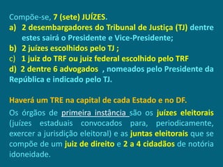 Compõe-se, 7 (sete) JUÍZES.
a) 2 desembargadores do Tribunal de Justiça (TJ) dentre
   estes sairá o Presidente e Vice-Presidente;
b) 2 juízes escolhidos pelo TJ ;
c) 1 juiz do TRF ou juiz federal escolhido pelo TRF
d) 2 dentre 6 advogados , nomeados pelo Presidente da
República e indicado pelo TJ.

Haverá um TRE na capital de cada Estado e no DF.
Os órgãos de primeira instância são os juízes eleitorais
(juízes estaduais convocados para, periodicamente,
exercer a jurisdição eleitoral) e as juntas eleitorais que se
compõe de um juiz de direito e 2 a 4 cidadãos de notória
idoneidade.
 