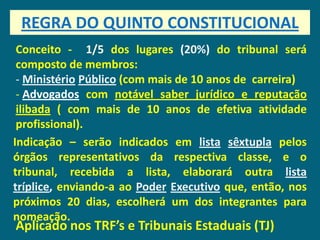 REGRA DO QUINTO CONSTITUCIONAL
 Conceito - 1/5 dos lugares (20%) do tribunal será
 composto de membros:
 - Ministério Público (com mais de 10 anos de carreira)
 - Advogados com notável saber jurídico e reputação
 ilibada ( com mais de 10 anos de efetiva atividade
 profissional).
Indicação – serão indicados em lista sêxtupla pelos
órgãos representativos da respectiva classe, e o
tribunal, recebida a lista, elaborará outra lista
tríplice, enviando-a ao Poder Executivo que, então, nos
próximos 20 dias, escolherá um dos integrantes para
nomeação.
Aplicado nos TRF’s e Tribunais Estaduais (TJ)
 