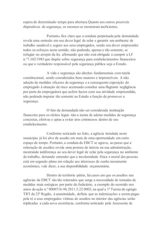espera de determinado tempo para abertura.Quanto aos outros possíveis
dispositivos de segurança, os mesmos se mostraram ineficientes.
Portanto, fica claro que a conduta perpetuada pela demandada
revela uma omissão em seu dever legal de zelar e garantir um ambiente de
trabalho saudável e seguro aos seus empregados, sendo seu dever empreender
todos os esforços neste sentido, não podendo, apenas e tão somente, se
refugiar no arrepio da lei, afirmando que não está obrigada a cumprir a LF
n.º7.102/1983 que dispõe sobre segurança para estabelecimentos financeiros
ou que o verdadeiro responsável pela segurança pública seja o Estado.
A vida e segurança são direitos fundamentais com tutela
constitucional, sendo considerados bens maiores e impreteríveis. A não
adoção de medidas eficazes de segurança e a consequente exposição do
empregado à situação de risco acentuado constitui uma flagrante negligência
por parte da empregadora que aufere lucros com sua atividade empreendida,
não podendo imputar tão somente ao Estado a função de promover a
segurança.
O fato da demandada não ser considerada instituição
financeira para os efeitos legais não a isenta de adotar medidas de segurança
concretas, efetivas e aptas a evitar atos criminosos dentro de seu
estabelecimento.
Conforme noticiado no feito, a agência instalada neste
município já foi alvo de assalto em mais de uma oportunidade em curto
espaço de tempo. Portanto, a conduta da EBCT se agrava, ao passo que a
reiteração de assaltos revela uma postura de inércia na sua administração,
mostrando indiferença ao seu dever legal de zelar pela segurança no ambiente
de trabalho, deixando entender que a incolumidade física e moral das pessoas
está em segundo plano em relação aos interesses de cunho meramente
econômico, vale dizer, a sua disponibilidade orçamentária.
Dentro do território pátrio, há casos em que os assaltos nas
agências da EBCT são tão reiterados que surge a necessidade de tomadas de
medidas mais enérgicas por parte do Judiciário, a exemplo do ocorrido nos
autos da ação n.º 0000716-98.2011.5.22.0003, na qual a 1ª Turma do egrégio
TRT da 22ª Região, à unanimidade, definiu que as indenizações a serem pagas
pela ré a seus empregados vítimas de assaltos no interior das agências serão
triplicadas a cada nova ocorrência, conforme noticiado pela Assessoria de
 