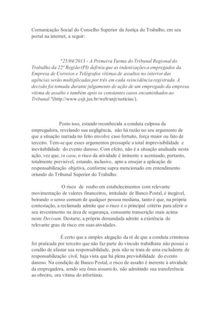 Comunicação Social do Conselho Superior da Justiça do Trabalho, em seu
portal na internet, a seguir:
"25/04/2013 - A Primeira Turma do Tribunal Regional do
Trabalho da 22ª Região (PI) definiu que as indenizações a empregados da
Empresa de Correios e Telégrafos vítimas de assaltos no interior das
agências serão multiplicadas por três em cada reincidência registrada. A
decisão foi tomada durante julgamento de ação de um empregado da empresa
vítima de assalto e também após os constantes casos encaminhados ao
Tribunal."(http://www.csjt.jus.br/web/anjt/noticias/).
Posto isso, estando reconhecida a conduta culposa da
empregadora, revelando sua negligência, não há razão no seu argumento de
que a situação narrada no feito envolve caso fortuito, força maior ou fato de
terceiro. Tem-se que esses argumentos pressupõe a total imprevisibilidade e
inevitabilidade do evento danoso. Com efeito, não é a situação analisada nesta
ação, vez que, in casu, o risco da atividade é iminente e acentuado, portanto,
totalmente previsível, estando, inclusive, apto a ensejar a aplicação de
responsabilização objetiva, conforme supra mencionado em entendimento
oriundo do Tribunal Superior do Trabalho.
O risco de roubo em estabelecimentos com relevante
movimentação de valores financeiros, intitulado de Banco Postal, é inegável,
beirando o senso comum de qualquer pessoa mediana, tanto é que, na própria
contestação, a reclamada admite que o risco é o principal critério para aferir o
seu investimento na área de segurança, consoante transcrição mais acima
neste Decisum. Destarte, a própria demandada admite a existência de
relevante grau de risco em suas atividades.
É certo que a simples alegação da ré de que a conduta criminosa
foi praticada por terceiro que não faz parte do vínculo trabalhista não possui o
condão de afastar sua responsabilidade, pois não se trata de uma excludente de
responsabilização civil, haja vista que há plena previsibilidade do evento
danoso. Na condição de Banco Postal, o risco de assalto é inerente à atividade
da empregadora, sendo seu ônus assumi-lo, não admitindo sua transferência
ao obreiro, ora vítima do infortúnio.
 