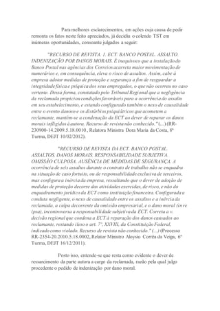 Para melhores esclarecimentos, em ações cuja causa de pedir
remonta os fatos neste feito apreciados, já decidiu o colendo TST em
inúmeras oportunidades, consoante julgados a seguir:
"RECURSO DE REVISTA. 1. ECT. BANCO POSTAL. ASSALTO.
INDENIZAÇÃO POR DANOS MORAIS. É inequívoco que a instalação do
Banco Postal nas agências dos Correios acarreta maior movimentação de
numerários e, em consequência, eleva o risco de assaltos. Assim, cabe à
empresa adotar medidas de proteção e segurança a fim de resguardar a
integridade física e psíquica dos seus empregados, o que não ocorreu no caso
vertente. Dessa forma, constatado pelo Tribunal Regional que a negligência
da reclamada propiciou condições favoráveis para a ocorrência do assalto
em seu estabelecimento, e estando configurado também o nexo de causalidade
entre o evento danoso e os distúrbios psiquiátricos que acometem a
reclamante, mantém-se a condenação da ECT ao dever de reparar os danos
morais infligidos à autora. Recurso de revista não conhecido." (...) (RR-
230900-14.2009.5.18.0010 , Relatora Ministra Dora Maria da Costa, 8ª
Turma, DEJT 10/02/2012).
"RECURSO DE REVISTA DA ECT. BANCO POSTAL.
ASSALTOS. DANOS MORAIS. RESPONSABILIDADE SUBJETIVA.
OMISSÃO CULPOSA. AUSÊNCIA DE MEDIDAS DE SEGURANÇA. A
ocorrência de seis assaltos durante o contrato de trabalho não se enquadra
na situação de caso fortuito, ou de responsabilidade exclusiva de terceiros,
mas configura a inércia da empresa, ressaltando que o dever de adoção de
medidas de proteção decorre das atividades exercidas, de risco, e não do
enquadramento jurídico da ECT como instituição financeira. Configurada a
conduta negligente, o nexo de causalidade entre os assaltos e a inércia da
reclamada, a culpa decorrente da omissão empresarial, e o dano moral (in re
ipsa), incontroversa a responsabilidade subjetiva da ECT. Correta a v.
decisão regional que condena a ECT à reparação dos danos causados ao
reclamante, restando ileso o art. 7º, XXVIII, da Constituição Federal,
indicado como violado. Recurso de revista não conhecido." (...) (Processo
RR-2354-20.2010.5.18.0002, Relator Ministro Aloysio Corrêa da Veiga, 6ª
Turma, DEJT 16/12/2011).
Posto isso, entende-se que resta como evidente o dever de
ressarcimento da parte autora a cargo da reclamada, razão pela qual julgo
procedente o pedido de indenização por dano moral.
 