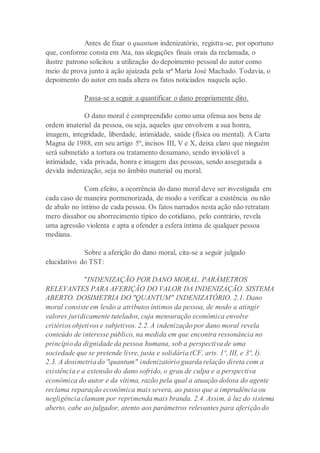 Antes de fixar o quantum indenizatório, registra-se, por oportuno
que, conforme consta em Ata, nas alegações finais orais da reclamada, o
ilustre patrono solicitou a utilização do depoimento pessoal do autor como
meio de prova junto à ação ajuizada pela srª Maria José Machado. Todavia, o
depoimento do autor em nada altera os fatos noticiados naquela ação.
Passa-se a seguir a quantificar o dano propriamente dito.
O dano moral é compreendido como uma ofensa aos bens de
ordem imaterial da pessoa, ou seja, aqueles que envolvem a sua honra,
imagem, integridade, liberdade, intimidade, saúde (física ou mental). A Carta
Magna de 1988, em seu artigo 5º, incisos III, V e X, deixa claro que ninguém
será submetido a tortura ou tratamento desumano, sendo inviolável a
intimidade, vida privada, honra e imagem das pessoas, sendo assegurada a
devida indenização, seja no âmbito material ou moral.
Com efeito, a ocorrência do dano moral deve ser investigada em
cada caso de maneira pormenorizada, de modo a verificar a existência ou não
de abalo no íntimo de cada pessoa. Os fatos narrados nesta ação não retratam
mero dissabor ou aborrecimento típico do cotidiano, pelo contrário, revela
uma agressão violenta e apta a ofender a esfera íntima de qualquer pessoa
mediana.
Sobre a aferição do dano moral, cita-se a seguir julgado
elucidativo do TST:
"INDENIZAÇÃO POR DANO MORAL. PARÂMETROS
RELEVANTES PARA AFERIÇÃO DO VALOR DA INDENIZAÇÃO. SISTEMA
ABERTO. DOSIMETRIA DO "QUANTUM" INDENIZATÓRIO. 2.1. Dano
moral consiste em lesão a atributos íntimos da pessoa, de modo a atingir
valores juridicamente tutelados, cuja mensuração econômica envolve
critérios objetivos e subjetivos. 2.2. A indenização por dano moral revela
conteúdo de interesse público, na medida em que encontra ressonância no
princípio da dignidade da pessoa humana, sob a perspectiva de uma
sociedade que se pretende livre, justa e solidária (CF, arts. 1º, III, e 3º, I).
2.3. A dosimetria do "quantum" indenizatório guarda relação direta com a
existência e a extensão do dano sofrido, o grau de culpa e a perspectiva
econômica do autor e da vítima, razão pela qual a atuação dolosa do agente
reclama reparação econômica mais severa, ao passo que a imprudência ou
negligência clamam por reprimenda mais branda. 2.4. Assim, à luz do sistema
aberto, cabe ao julgador, atento aos parâmetros relevantes para aferição do
 