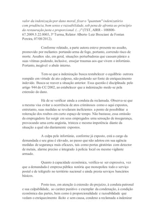 valor da indenização por dano moral, fixar o "quantum" indenizatório
com prudência, bom senso e razoabilidade, sob pena de afronta ao princípio
da restauração justa e proporcional. (...)" (TST, AIRR - 108800-
67.2009.5.22.0003, 3ª Turma, Relator Alberto Luiz Bresciani de Fontan
Pereira, 07/08/2012).
Conforme relatado, a parte autora esteve presente no assalto,
promovido por meliantes portando arma de fogo, portanto, correndo risco de
morte. Assaltos são, em geral, situações perturbadoras que causam pânico a
suas vítimas podendo, inclusive, ensejar traumas aos que vivem o infortúnio.
Portanto, inegável o abalo interno.
Tem-se que a indenização busca restabelecer o equilíbrio outrora
rompido em virtude de ato culposo, não podendo ser fonte de enriquecimento
indevido. Busca-se reaver a situação anterior. Essa questão é disciplinada pelo
artigo 944 do CC/2002, ao estabelecer que a indenização mede-se pela
extensão do dano.
Há de se verificar ainda a conduta da reclamada. Observa-se que
a mesma visa evitar a ocorrência de atos criminosos como o aqui expostos,
entretanto, suas medidas se revelaram ineficientes a ponto de possibilitar a
reiteração dos roubos em curto espaço de tempo. Não bastasse, essa omissão
da empregadora faz surgir em seus empregados uma sensação de insegurança,
provocando uma certa angústia, tristeza e mesmo impotência diante da
situação a qual são diariamente expostos.
A culpa pelo infortúnio, conforme já exposto, está a cargo da
demandada e seu grau é elevado, ao passo que não adotou em sua agência
medidas de segurança mais eficazes, tais como portas giratórias com detector
de metais, alarme preciso e integrado à polícia local ou mesmo vigilante
armado.
Quanto à capacidade econômica, verifica-se ser expressiva, vez
que a demandada é empresa pública notória que monopoliza todo o serviço
postal e de telégrafo no território nacional e ainda presta serviços bancários
básicos.
Posto isso, em atenção à extensão do prejuízo, à conduta patronal
e sua culpabilidade, ao caráter punitivo e exemplar da condenação, à condição
econômica das partes, bem como à proporcionalidade e razoabilidade que
vedam o enriquecimento ilícito e sem causa, condeno a reclamada a indenizar
 