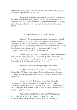 a parte autora pelos danos morais sofridos, impondo para tanto como justo o
montante de R$10.000,00 (dez mil reais).
Registra-se, ainda que, recentemente, em decisões prolatadas no
âmbito do Segundo Grau, cuja causa de pedir envolve os mesmos fatos
noticiados nesta ação, houve diminuição do quantumindenizatório, razão pela
qual, esta magistrada houve por bem rever posicionamento anteriormente
adotado.
2.4 Da equiparação da EBCT à Fazenda Pública
Sustenta a demandada que os privilégios concedidos à Fazenda
Pública, atualmente, são a ela estendidos, ao passo que o entendimento
jurisprudencial pacífico reconhece plena equiparação, seja quanto a prazos,
prerrogativa de foro, impenhorabilidade de bens, imunidade tributária, isenção
de custas, desnecessidade de depósito recursal, execução por meio de
precatório, aplicação de juros de 0,5%, dentre outros.
Assim, requer que, caso haja condenação, eventual execução seja
promovida nos termos do artigo 730 e seguintes do CPC e ainda que a
correção monetária seja computada a partir do mês subsequente ao vencido e
juros na fração de 0,5% ao mês, conforme LF 9.494/97.
Por sua vez, não houve insurgência pela parte autora.
A EBCT foi criada em 20 de março de 1969, por meio do
Decreto-Lei n.º 509 que, em seu artigo 12, concede à empresa pública os
privilégios reconhecidos em favor da Fazenda Pública, promovendo uma
equiparação.
A Suprema Corte deste país, em entendimento pacífico,
reconhece a recepção constitucional do referido Decreto-Lei pelo
ordenamento pátrio, bem como, a equiparação da EBCT à Fazenda Pública,
conforme julgado pelo Tribunal Pleno, na lavra do Ministro Relator Maurício
Corrêa, a seguir transcrito:
"RECURSO EXTRAORDINÁRIO. CONSTITUCIONAL.
EMPRESA BRASILEIRA DE CORREIOS E TELÉGRAFOS.
IMPENHORABILIDADE DE SEUS BENS, RENDAS E SERVIÇOS.
 