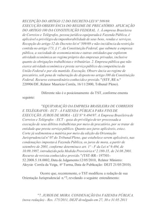RECEPÇÃO DO ARTIGO 12 DO DECRETO-LEI Nº 509/69.
EXECUÇÃO.OBSERVÂNCIA DO REGIME DE PRECATÓRIO. APLICAÇÃO
DO ARTIGO 100 DA CONSTITUIÇÃO FEDERAL. 1. À empresa Brasileira
de Correios e Telégrafos, pessoa jurídica equiparada à Fazenda Pública, é
aplicável o privilégio da impenhorabilidade de seus bens, rendas e serviços.
Recepção do artigo 12 do Decreto-lei nº 509/69 e não-incidência da restrição
contida no artigo 173, § 1º, da Constituição Federal, que submete a empresa
pública, a sociedade de economia mista e outras entidades que explorem
atividade econômica ao regime próprio das empresas privadas, inclusive
quanto às obrigações trabalhistas e tributárias. 2. Empresa pública que não
exerce atividade econômica e presta serviço público da competência da
União Federal e por ela mantido. Execução. Observ ância ao regime de
precatório, sob pena de vulneração do disposto no artigo 100 da Constituição
Federal. Recurso extraordinário conhecido e provido." (STF, RE n.º
220906/DF, Relator Maurício Corrêa, 16/11/2000, Tribunal Pleno).
Diferente não é o posicionamento do TST, conforme ementa
seguinte:
"EQUIPARAÇÃO DA EMPRESA BRASILEIRA DE CORREIOS
E TELÉGRAFOS - ECT - À FAZENDA PÚBLICA PARA FINS DE
EXECUÇÃO. JUROS DE MORA - LEI Nº 9.494/97. A Empresa Brasileira de
Correios e Telégrafos - ECT - goza do privilégio de ter processada a
execução de seus débitos trabalhistas por meio de precatório, por se tratar de
entidade que presta serviço público. Quanto aos juros aplicáveis, esta c.
Corte já sedimentou a matéria por meio da edição da Orientação
Jurisprudencial nº 07 do Tribunal Pleno, que estabelece serem aplicáveis, nas
condenações impostas à Fazenda Pública, os juros de mora, a partir de
setembro de 2001, conforme determina o art. 1º - F da Lei nº 9.494, de
10.09.1997, introduzido pela Medida Provisória nº 2.180-35, de 24.08.2001.
Recurso de revista conhecido e provido."(TST-RR - 197501-
52.2008.5.18.0002, Data de Julgamento:12/05/2010, Relator Ministro:
Aloysio Corrêa da Veiga, 6ª Turma, Data de Publicação: DEJT 21/05/2010).
Ocorre que, recentemente, o TST modificou a redação de sua
Orientação Jurisprudencial n.º7, revelando o seguinte entendimento:
"7. JUROS DE MORA. CONDENAÇÃO DA FAZENDA PÚBLICA.
(nova redação) - Res. 175/2011, DEJT divulgado em 27, 30 e 31.05.2011
 