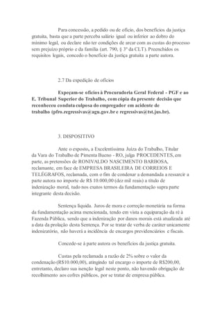 Para concessão, a pedido ou de ofício, dos benefícios da justiça
gratuita, basta que a parte perceba salário igual ou inferior ao dobro do
mínimo legal, ou declare não ter condições de arcar com as custas do processo
sem prejuízo próprio e da família (art. 790, § 3º da CLT). Preenchidos os
requisitos legais, concedo o benefício da justiça gratuita a parte autora.
2.7 Da expedição de ofícios
Expeçam-se ofícios à Procuradoria Geral Federal - PGF e ao
E. Tribunal Superior do Trabalho, com cópia da presente decisão que
reconheceu conduta culposa do empregador em acidente de
trabalho (pfro.regressivas@agu.gov.br e regressivas@tst.jus.br).
3. DISPOSITIVO
Ante o exposto, a Excelentíssima Juíza do Trabalho, Titular
da Vara do Trabalho de Pimenta Bueno - RO, julga PROCEDENTES, em
parte, as pretensões de RONIVALDO NASCIMENTO BARBOSA,
reclamante, em face de EMPRESA BRASILEIRA DE CORREIOS E
TELÉGRAFOS, reclamada, com o fim de condenar a demandada a ressarcir a
parte autora no importe de R$ 10.000,00 (dez mil reais) a título de
indenização moral, tudo nos exatos termos da fundamentação supra parte
integrante desta decisão.
Sentença líquida. Juros de mora e correção monetária na forma
da fundamentação acima mencionada, tendo em vista a equiparação da ré à
Fazenda Pública, sendo que a indenização por danos morais está atualizada até
a data da prolação desta Sentença. Por se tratar de verba de caráter unicamente
indenizatório, não haverá a incidência de encargos previdenciários e fiscais.
Concede-se à parte autora os benefícios da justiça gratuita.
Custas pela reclamada a razão de 2% sobre o valor da
condenação (R$10.000,00), atingindo tal encargo o importe de R$200,00,
entretanto, declaro sua isenção legal neste ponto, não havendo obrigação de
recolhimento aos cofres públicos, por se tratar de empresa pública.
 