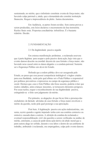 sustentando, no mérito, que o infortúnio constituiu evento de força maior, não
havendo culpa patronal e, ainda, que a demandada não constitui instituição
financeira. Requer a improcedência do pleito. Juntou documentos.
Em Audiência, as partes foram ouvidas. Sem outras provas a
serem produzidas, este Juízo declarou o encerramento da fase instrutória.
Razões finais orais. Propostas conciliatórias infrutíferas. É o bastante
relatório. Decido.
2. FUNDAMENTAÇÃO
2.1 Da ilegitimidade passiva arguida
Em extensa manifestação preliminar, a reclamada assevera
que é parte ilegítima para ocupar o polo passivo desta ação, haja vista que o
evento danoso descrito na exordial decorre de caso fortuito e força maior, não
havendo nexo causal entre os danos alegados e a conduta patronal. Sustenta
ser a Segurança Pública um dever do Estado.
Defende que a ordem pública deve ser assegurada pelo
Estado, ao passo que esse possui competência indelegável e órgãos criados
para essa finalidade, razão pela qual afirma ser o Pode Público o responsável
por políticas preventivas e repressivas no campo da segurança pública e
social. Destaca que, caso o Ente Público não fosse ausente, poderia evitar que
muitos cidadãos, antes crianças inocentes, se tornassem elementos perigosos.
Por essas razões, requer o reconhecimento de sua ilegitimidade passiva,
extinguindo-se o feito sem julgamento do mérito.
Por primeiro, as alegações de que há no feito a presença das
excludentes de ilicitude advindas de caso fortuito e força maior envolvem o
mérito da questão, razão pela qual postergo a sua apreciação.
Pois bem. A legitimação passiva em ações indenizatórias, em
suma, ocorre quando o agente imputado tenha com sua conduta comissiva ou
omissiva causado dano a outrem. A aferição da conduta da reclamada e
eventual responsabilização civil são questões a serem verificadas na análise de
mérito, entretanto, a causa de pedir desta ação deriva do abalo moral que a
parte autora alega ter sofrido, durante o seu labor e dentro do seu ambiente de
trabalho, atribuindo à reclamada, ora empregadora, culpa pelo evento danoso.
 