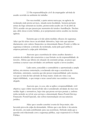 2.3 Da responsabilização civil do empregador advinda de
assalto ocorrido no ambiente de trabalho
Em sua exordial, a parte autora narra que, na agência da
reclamada onde presta serviços, situada nesta localidade, homens portanto
armas de fogo entraram no recinto, promovendo assalto em 16 de abril de
2014, ocasião em que passou por momentos de tensão e humilhação. Declara
que, além desse evento fatídico, já se perpetuaram outros assaltos na mesma
agência.
Sustenta que a ré não adota medidas eficazes de segurança.
Aduz que há sérios riscos na atividade laborativa, haja vista que operam
diariamente com valores financeiros no denominado Banco Postal e a falha na
segurança evidencia a omissão da reclamada, razão pela qual atribui à
empresa patronal a culpa pelo infortúnio.
Assevera que a ocorrência de vários assaltos durante o
contrato de trabalho não caracteriza o caso fortuito ou de responsabilidade de
terceiro. Afirma que labora em situação de constante perigo, ao passo que
continua a exercer suas atividades em ambiente sujeito a novos assaltos.
Lado outro, concedido o contraditório e oportunizada a ampla
defesa, em extensa contestação, a reclamada não nega a ocorrência do
infortúnio, entretanto, sustenta que não possui responsabilidade pelo mesmo,
vez que se trata de fato advindo de força maior, tendo em vista a sua
imprevisibilidade, o que rompe o nexo causal entre sua conduta e o dano
alegado.
Assevera que, in casu, não se aplica a responsabilidade civil
objetiva e que o labor desenvolvido não é considerado atividade de risco nos
moldes legais e normativos, haja vista que presta serviços postais e, embora
tenha incluído no rol de seus serviços o denominado Banco Postal (Serviço
Financeiro Postal Especial), não sofreu transmudação em sua natureza
jurídica.
Aduz que o assalto constitui evento de força maior, não
havendo prova da culpa da demandada. Afirma que o ato ilícito é de autoria
de terceiro, em nada contribuindo para sua ocorrência. Defende ainda que a
questão está relacionada com a segurança pública, cujo responsável é o Poder
Público.
 