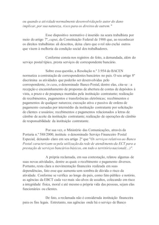 ou quando a atividade normalmente desenvolvida pelo autor do dano
implicar, por sua natureza, risco para os direitos de outrem."
Esse dispositivo normativo é inserido na seara trabalhista por
meio do artigo 7º, caput, da Constituição Federal de 1988 que, ao reconhecer
os direitos trabalhistas ali descritos, deixa claro que o rol não exclui outros
que visem à melhoria da condição social dos trabalhadores.
Conforme consta nos registros do feito, a demandada, além do
serviço postal típico, presta serviços de correspondente bancário.
Sobre essa questão, a Resolução n.º 3.954 do BACEN
normatiza a contratação de correspondentes bancários no país. O seu artigo 8º
discrimina as atividades que poderão ser desenvolvidas pelo
correspondente, in casu, o denominado Banco Postal, dentre elas, cita-se : a
recepção e encaminhamento de propostas de abertura de contas de depósitos à
vista, a prazo e de poupança mantidas pela instituição contratante; realização
de recebimentos, pagamentos e transferências eletrônicas; recebimentos e
pagamentos de qualquer natureza; execução ativa e passiva de ordens de
pagamento cursadas por intermédio da instituição contratante por solicitação
de clientes e usuários; recebimentos e pagamentos relacionados a letras de
câmbio de aceite da instituição contratante; realização de operações de câmbio
de responsabilidade da instituição contratante.
Por sua vez, o Ministério das Comunicações, através da
Portaria n.º 588/2000, instituiu o denominado Serviço Financeiro Postal
Especial, deixando claro em seu artigo 2º que "Os serviços relativos ao Banco
Postal caracterizam-se pela utilização da rede de atendimento da ECT para a
prestação de serviços bancários básicos, em todo o território nacional(...)".
A própria reclamada, em sua contestação, relatou algumas de
suas novas atividades, dentre as quais o recebimento e pagamento diversos.
Portanto, resta clara a movimentação financeira realizada em suas
dependências, fato esse que aumenta sem sombra de dúvida o risco da
atividade. Conforme se verifica ao longo do país, como fato público e notório,
as agências da EBCT cada vez mais são alvos de assaltos, colocando em risco
a integridade física, moral e até mesmo a própria vida das pessoas, sejam elas
funcionários ou clientes.
De fato, a reclamada não é considerada instituição financeira
para os fins legais. Entretanto, nas agências onde há o serviço de Banco
 