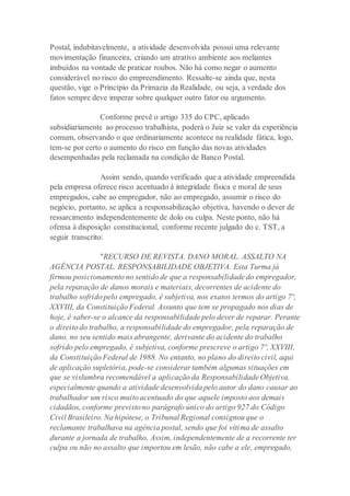 Postal, indubitavelmente, a atividade desenvolvida possui uma relevante
movimentação financeira, criando um atrativo ambiente aos meliantes
imbuídos na vontade de praticar roubos. Não há como negar o aumento
considerável no risco do empreendimento. Ressalte-se ainda que, nesta
questão, vige o Princípio da Primazia da Realidade, ou seja, a verdade dos
fatos sempre deve imperar sobre qualquer outro fator ou argumento.
Conforme prevê o artigo 335 do CPC, aplicado
subsidiariamente ao processo trabalhista, poderá o Juiz se valer da experiência
comum, observando o que ordinariamente acontece na realidade fática, logo,
tem-se por certo o aumento do risco em função das novas atividades
desempenhadas pela reclamada na condição de Banco Postal.
Assim sendo, quando verificado que a atividade empreendida
pela empresa oferece risco acentuado à integridade física e moral de seus
empregados, cabe ao empregador, não ao empregado, assumir o risco do
negócio, portanto, se aplica a responsabilização objetiva, havendo o dever de
ressarcimento independentemente de dolo ou culpa. Neste ponto, não há
ofensa à disposição constitucional, conforme recente julgado do c. TST, a
seguir transcrito:
"RECURSO DE REVISTA. DANO MORAL. ASSALTO NA
AGÊNCIA POSTAL. RESPONSABILIDADE OBJETIVA. Esta Turma já
firmou posicionamento no sentido de que a responsabilidade do empregador,
pela reparação de danos morais e materiais, decorrentes de acidente do
trabalho sofrido pelo empregado, é subjetiva, nos exatos termos do artigo 7º,
XXVIII, da Constituição Federal. Assunto que tem se propagado nos dias de
hoje, é saber-se o alcance da responsabilidade pelo dever de reparar. Perante
o direito do trabalho, a responsabilidade do empregador, pela reparação de
dano, no seu sentido mais abrangente, derivante do acidente do trabalho
sofrido pelo empregado, é subjetiva, conforme prescreve o artigo 7º, XXVIII,
da Constituição Federal de 1988. No entanto, no plano do direito civil, aqui
de aplicação supletória, pode-se considerar também algumas situações em
que se vislumbra recomendável a aplicação da Responsabilidade Objetiva,
especialmente quando a atividade desenvolvida pelo autor do dano causar ao
trabalhador um risco muito acentuado do que aquele imposto aos demais
cidadãos, conforme previsto no parágrafo único do artigo 927 do Código
Civil Brasileiro. Na hipótese, o Tribunal Regional consignou que o
reclamante trabalhava na agência postal, sendo que foi vítima de assalto
durante a jornada de trabalho. Assim, independentemente de a recorrente ter
culpa ou não no assalto que importou em lesão, não cabe a ele, empregado,
 