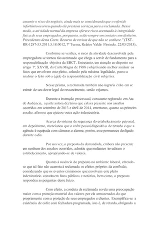 assumir o risco do negócio, ainda mais se considerando que o referido
infortúnio ocorreu quando ele prestava serviços para a reclamada. Desse
modo, a atividade normal da empresa oferece risco acentuado à integridade
física de seus empregados, porquanto, estão sempre em contato com dinheiro.
Precedentes desta Corte. Recurso de revista de que não se conhece." (TST-
RR-1287-53.2011.5.18.0012, 7ª Turma, Relator Valdir Florindo, 22/05/2013).
Conforme se verifica, o risco da atividade desenvolvida pela
empregadora se tornou tão acentuado que chega a servir de fundamento para a
responsabilização objetiva da EBCT. Entretanto, em atenção ao disposto no
artigo 7º, XXVIII, da Carta Magna de 1988 e objetivando melhor analisar os
fatos que envolvem este pleito, zelando pela máxima legalidade, passo a
analisar o feito sob a égide da responsabilização civil subjetiva.
Nesse prisma, a reclamada também não lograria êxito em se
eximir de seu dever legal de ressarcimento, senão vejamos.
Durante a instrução processual, consoante registrado em Ata
de Audiência, a parte autora declarou que estava presente nos assaltos
ocorridos em setembro de 2013 e abril de 2014, entretanto, quanto ao primeiro
assalto, afirmou que ajuizou outra ação indenizatória.
Acerca do sistema de segurança do estabelecimento patronal,
em depoimento, mencionou que o cofre possui dispositivo de retardo e que a
agência é equipada com câmeras e alarme, porém, esse permanece desligado
durante o dia.
Por sua vez, o preposto da demandada, embora não presente
em nenhum dos assaltos ocorridos, admitiu que meliantes invadiram o
estabelecimento, apropriando-se de valores.
Quanto à ausência do preposto no ambiente laboral, entende-
se que tal fato não acarreta à reclamada os efeitos próprios da confissão,
considerando que os eventos criminosos que envolvem este pleito
indenizatório constituem fatos públicos e notórios, bem como, o preposto
respondeu as perguntas deste Juízo.
Com efeito, a conduta da reclamada revela uma preocupação
maior com a proteção material dos valores por ela armazenados do que
propriamente com a proteção de seus empregados e clientes. Exemplifica-se a
existência de cofre com fechadura programada, isto é, de retardo, obrigando a
 