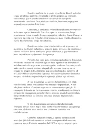 Quanto à ausência do preposto no ambiente laboral, entende-
se que tal fato não acarreta à reclamada os efeitos próprios da confissão,
considerando que os eventos criminosos que envolvem este pleito
indenizatório constituem fatos públicos e notórios, bem como, o preposto
respondeu as perguntas deste Juízo.
Com efeito, a conduta da reclamada revela uma preocupação
maior com a proteção material dos valores por ela armazenados do que
propriamente com a proteção de seus empregados e clientes. Exemplifica-se a
existência de cofre com fechadura programada, isto é, de retardo, obrigando a
espera de determinado tempo para abertura.
Quanto aos outros possíveis dispositivos de segurança, os
mesmos se mostraram ineficientes, ao passo que as gravações de imagens por
ventura realizadas foram inutilizadas pelos criminosos, o que demonstra a
plena exposição do equipamento de segurança.
Portanto, fica claro que a conduta perpetuada pela demandada
revela uma omissão em seu dever legal de zelar e garantir um ambiente de
trabalho saudável e seguro aos seus empregados, sendo seu dever empreender
todos os esforços neste sentido, não podendo, apenas e tão somente, se
refugiar no arrepio da lei, afirmando que não está obrigada a cumprir a LF
n.º7.102/1983 que dispõe sobre segurança para estabelecimentos financeiros
ou que o verdadeiro responsável pela segurança pública seja o Estado.
A vida e segurança são direitos fundamentais com tutela
constitucional, sendo considerados bens maiores e impreteríveis. A não
adoção de medidas eficazes de segurança e a consequente exposição do
empregado à situação de risco acentuado constitui uma flagrante negligência
por parte da empregadora que aufere lucros com sua atividade empreendida,
não podendo imputar tão somente ao Estado a função de promover a
segurança.
O fato da demandada não ser considerada instituição
financeira para os efeitos legais não a isenta de adotar medidas de segurança
concretas, efetivas e aptas a evitar atos criminosos dentro de seu
estabelecimento.
Conforme noticiado no feito, a agência instalada neste
município já foi alvo de assalto em mais de uma oportunidade em curto
espaço de tempo. Portanto, a conduta da EBCT se agrava, ao passo que a
 