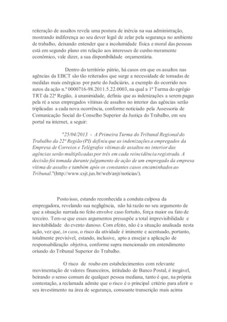 reiteração de assaltos revela uma postura de inércia na sua administração,
mostrando indiferença ao seu dever legal de zelar pela segurança no ambiente
de trabalho, deixando entender que a incolumidade física e moral das pessoas
está em segundo plano em relação aos interesses de cunho meramente
econômico, vale dizer, a sua disponibilidade orçamentária.
Dentro do território pátrio, há casos em que os assaltos nas
agências da EBCT são tão reiterados que surge a necessidade de tomadas de
medidas mais enérgicas por parte do Judiciário, a exemplo do ocorrido nos
autos da ação n.º 0000716-98.2011.5.22.0003, na qual a 1ª Turma do egrégio
TRT da 22ª Região, à unanimidade, definiu que as indenizações a serem pagas
pela ré a seus empregados vítimas de assaltos no interior das agências serão
triplicadas a cada nova ocorrência, conforme noticiado pela Assessoria de
Comunicação Social do Conselho Superior da Justiça do Trabalho, em seu
portal na internet, a seguir:
"25/04/2013 - A Primeira Turma do Tribunal Regional do
Trabalho da 22ª Região (PI) definiu que as indenizações a empregados da
Empresa de Correios e Telégrafos vítimas de assaltos no interior das
agências serão multiplicadas por três em cada reincidência registrada. A
decisão foi tomada durante julgamento de ação de um empregado da empresa
vítima de assalto e também após os constantes casos encaminhados ao
Tribunal."(http://www.csjt.jus.br/web/anjt/noticias/).
Posto isso, estando reconhecida a conduta culposa da
empregadora, revelando sua negligência, não há razão no seu argumento de
que a situação narrada no feito envolve caso fortuito, força maior ou fato de
terceiro. Tem-se que esses argumentos pressupõe a total imprevisibilidade e
inevitabilidade do evento danoso. Com efeito, não é a situação analisada nesta
ação, vez que, in casu, o risco da atividade é iminente e acentuado, portanto,
totalmente previsível, estando, inclusive, apto a ensejar a aplicação de
responsabilização objetiva, conforme supra mencionado em entendimento
oriundo do Tribunal Superior do Trabalho.
O risco de roubo em estabelecimentos com relevante
movimentação de valores financeiros, intitulado de Banco Postal, é inegável,
beirando o senso comum de qualquer pessoa mediana, tanto é que, na própria
contestação, a reclamada admite que o risco é o principal critério para aferir o
seu investimento na área de segurança, consoante transcrição mais acima
 