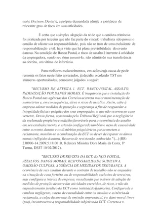 neste Decisum. Destarte, a própria demandada admite a existência de
relevante grau de risco em suas atividades.
É certo que a simples alegação da ré de que a conduta criminosa
foi praticada por terceiro que não faz parte do vínculo trabalhista não possui o
condão de afastar sua responsabilidade, pois não se trata de uma excludente de
responsabilização civil, haja vista que há plena previsibilidade do evento
danoso. Na condição de Banco Postal, o risco de assalto é inerente à atividade
da empregadora, sendo seu ônus assumi-lo, não admitindo sua transferência
ao obreiro, ora vítima do infortúnio.
Para melhores esclarecimentos, em ações cuja causa de pedir
remonta os fatos neste feito apreciados, já decidiu o colendo TST em
inúmeras oportunidades, consoante julgados a seguir:
"RECURSO DE REVISTA. 1. ECT. BANCO POSTAL. ASSALTO.
INDENIZAÇÃO POR DANOS MORAIS. É inequívoco que a instalação do
Banco Postal nas agências dos Correios acarreta maior movimentação de
numerários e, em consequência, eleva o risco de assaltos. Assim, cabe à
empresa adotar medidas de proteção e segurança a fim de resguardar a
integridade física e psíquica dos seus empregados, o que não ocorreu no caso
vertente. Dessa forma, constatado pelo Tribunal Regional que a negligência
da reclamada propiciou condições favoráveis para a ocorrência do assalto
em seu estabelecimento, e estando configurado também o nexo de causalidade
entre o evento danoso e os distúrbios psiquiátricos que acometem a
reclamante, mantém-se a condenação da ECT ao dever de reparar os danos
morais infligidos à autora. Recurso de revista não conhecido." (...) (RR-
230900-14.2009.5.18.0010 , Relatora Ministra Dora Maria da Costa, 8ª
Turma, DEJT 10/02/2012).
"RECURSO DE REVISTA DA ECT. BANCO POSTAL.
ASSALTOS. DANOS MORAIS. RESPONSABILIDADE SUBJETIVA.
OMISSÃO CULPOSA. AUSÊNCIA DE MEDIDAS DE SEGURANÇA. A
ocorrência de seis assaltos durante o contrato de trabalho não se enquadra
na situação de caso fortuito, ou de responsabilidade exclusiva de terceiros,
mas configura a inércia da empresa, ressaltando que o dever de adoção de
medidas de proteção decorre das atividades exercidas, de risco, e não do
enquadramento jurídico da ECT como instituição financeira. Configurada a
conduta negligente, o nexo de causalidade entre os assaltos e a inércia da
reclamada, a culpa decorrente da omissão empresarial, e o dano moral (in re
ipsa), incontroversa a responsabilidade subjetiva da ECT. Correta a v.
 
