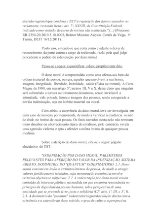 decisão regional que condena a ECT à reparação dos danos causados ao
reclamante, restando ileso o art. 7º, XXVIII, da Constituição Federal,
indicado como violado. Recurso de revista não conhecido." (...) (Processo
RR-2354-20.2010.5.18.0002, Relator Ministro Aloysio Corrêa da Veiga, 6ª
Turma, DEJT 16/12/2011).
Posto isso, entende-se que resta como evidente o dever de
ressarcimento da parte autora a cargo da reclamada, razão pela qual julgo
procedente o pedido de indenização por dano moral.
Passa-se a seguir a quantificar o dano propriamente dito.
O dano moral é compreendido como uma ofensa aos bens de
ordem imaterial da pessoa, ou seja, aqueles que envolvem a sua honra,
imagem, integridade, liberdade, intimidade, saúde (física ou mental). A Carta
Magna de 1988, em seu artigo 5º, incisos III, V e X, deixa claro que ninguém
será submetido a tortura ou tratamento desumano, sendo inviolável a
intimidade, vida privada, honra e imagem das pessoas, sendo assegurada a
devida indenização, seja no âmbito material ou moral.
Com efeito, a ocorrência do dano moral deve ser investigada em
cada caso de maneira pormenorizada, de modo a verificar a existência ou não
de abalo no íntimo de cada pessoa. Os fatos narrados nesta ação não retratam
mero dissabor ou aborrecimento típico do cotidiano, pelo contrário, revela
uma agressão violenta e apta a ofender a esfera íntima de qualquer pessoa
mediana.
Sobre a aferição do dano moral, cita-se a seguir julgado
elucidativo do TST:
"INDENIZAÇÃO POR DANO MORAL. PARÂMETROS
RELEVANTES PARA AFERIÇÃO DO VALOR DA INDENIZAÇÃO. SISTEMA
ABERTO. DOSIMETRIA DO "QUANTUM" INDENIZATÓRIO. 2.1. Dano
moral consiste em lesão a atributos íntimos da pessoa, de modo a atingir
valores juridicamente tutelados, cuja mensuração econômica envolve
critérios objetivos e subjetivos. 2.2. A indenização por dano moral revela
conteúdo de interesse público, na medida em que encontra ressonância no
princípio da dignidade da pessoa humana, sob a perspectiva de uma
sociedade que se pretende livre, justa e solidária (CF, arts. 1º, III, e 3º, I).
2.3. A dosimetria do "quantum" indenizatório guarda relação direta com a
existência e a extensão do dano sofrido, o grau de culpa e a perspectiva
 