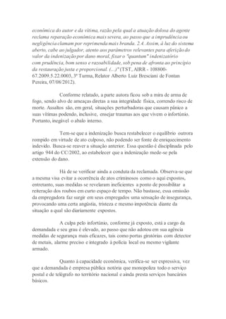econômica do autor e da vítima, razão pela qual a atuação dolosa do agente
reclama reparação econômica mais severa, ao passo que a imprudência ou
negligência clamam por reprimenda mais branda. 2.4. Assim, à luz do sistema
aberto, cabe ao julgador, atento aos parâmetros relevantes para aferição do
valor da indenização por dano moral, fixar o "quantum" indenizatório
com prudência, bom senso e razoabilidade, sob pena de afronta ao princípio
da restauração justa e proporcional. (...)" (TST, AIRR - 108800-
67.2009.5.22.0003, 3ª Turma, Relator Alberto Luiz Bresciani de Fontan
Pereira, 07/08/2012).
Conforme relatado, a parte autora ficou sob a mira de arma de
fogo, sendo alvo de ameaças diretas a sua integridade física, correndo risco de
morte. Assaltos são, em geral, situações perturbadoras que causam pânico a
suas vítimas podendo, inclusive, ensejar traumas aos que vivem o infortúnio.
Portanto, inegável o abalo interno.
Tem-se que a indenização busca restabelecer o equilíbrio outrora
rompido em virtude de ato culposo, não podendo ser fonte de enriquecimento
indevido. Busca-se reaver a situação anterior. Essa questão é disciplinada pelo
artigo 944 do CC/2002, ao estabelecer que a indenização mede-se pela
extensão do dano.
Há de se verificar ainda a conduta da reclamada. Observa-se que
a mesma visa evitar a ocorrência de atos criminosos como o aqui expostos,
entretanto, suas medidas se revelaram ineficientes a ponto de possibilitar a
reiteração dos roubos em curto espaço de tempo. Não bastasse, essa omissão
da empregadora faz surgir em seus empregados uma sensação de insegurança,
provocando uma certa angústia, tristeza e mesmo impotência diante da
situação a qual são diariamente expostos.
A culpa pelo infortúnio, conforme já exposto, está a cargo da
demandada e seu grau é elevado, ao passo que não adotou em sua agência
medidas de segurança mais eficazes, tais como portas giratórias com detector
de metais, alarme preciso e integrado à polícia local ou mesmo vigilante
armado.
Quanto à capacidade econômica, verifica-se ser expressiva, vez
que a demandada é empresa pública notória que monopoliza todo o serviço
postal e de telégrafo no território nacional e ainda presta serviços bancários
básicos.
 