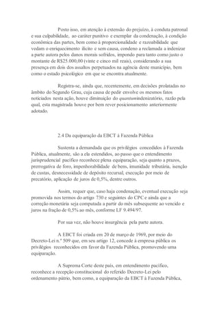Posto isso, em atenção à extensão do prejuízo, à conduta patronal
e sua culpabilidade, ao caráter punitivo e exemplar da condenação, à condição
econômica das partes, bem como à proporcionalidade e razoabilidade que
vedam o enriquecimento ilícito e sem causa, condeno a reclamada a indenizar
a parte autora pelos danos morais sofridos, impondo para tanto como justo o
montante de R$25.000,00 (vinte e cinco mil reais), considerando a sua
presença em dois dos assaltos perpetuados na agência deste município, bem
como o estado psicológico em que se encontra atualmente.
Registra-se, ainda que, recentemente, em decisões prolatadas no
âmbito do Segundo Grau, cuja causa de pedir envolve os mesmos fatos
noticiados nesta ação, houve diminuição do quantumindenizatório, razão pela
qual, esta magistrada houve por bem rever posicionamento anteriormente
adotado.
2.4 Da equiparação da EBCT à Fazenda Pública
Sustenta a demandada que os privilégios concedidos à Fazenda
Pública, atualmente, são a ela estendidos, ao passo que o entendimento
jurisprudencial pacífico reconhece plena equiparação, seja quanto a prazos,
prerrogativa de foro, impenhorabilidade de bens, imunidade tributária, isenção
de custas, desnecessidade de depósito recursal, execução por meio de
precatório, aplicação de juros de 0,5%, dentre outros.
Assim, requer que, caso haja condenação, eventual execução seja
promovida nos termos do artigo 730 e seguintes do CPC e ainda que a
correção monetária seja computada a partir do mês subsequente ao vencido e
juros na fração de 0,5% ao mês, conforme LF 9.494/97.
Por sua vez, não houve insurgência pela parte autora.
A EBCT foi criada em 20 de março de 1969, por meio do
Decreto-Lei n.º 509 que, em seu artigo 12, concede à empresa pública os
privilégios reconhecidos em favor da Fazenda Pública, promovendo uma
equiparação.
A Suprema Corte deste país, em entendimento pacífico,
reconhece a recepção constitucional do referido Decreto-Lei pelo
ordenamento pátrio, bem como, a equiparação da EBCT à Fazenda Pública,
 