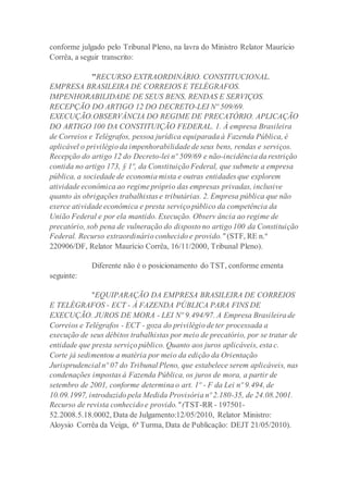 conforme julgado pelo Tribunal Pleno, na lavra do Ministro Relator Maurício
Corrêa, a seguir transcrito:
"RECURSO EXTRAORDINÁRIO. CONSTITUCIONAL.
EMPRESA BRASILEIRA DE CORREIOS E TELÉGRAFOS.
IMPENHORABILIDADE DE SEUS BENS, RENDAS E SERVIÇOS.
RECEPÇÃO DO ARTIGO 12 DO DECRETO-LEI Nº 509/69.
EXECUÇÃO.OBSERVÂNCIA DO REGIME DE PRECATÓRIO. APLICAÇÃO
DO ARTIGO 100 DA CONSTITUIÇÃO FEDERAL. 1. À empresa Brasileira
de Correios e Telégrafos, pessoa jurídica equiparada à Fazenda Pública, é
aplicável o privilégio da impenhorabilidade de seus bens, rendas e serviços.
Recepção do artigo 12 do Decreto-lei nº 509/69 e não-incidência da restrição
contida no artigo 173, § 1º, da Constituição Federal, que submete a empresa
pública, a sociedade de economia mista e outras entidades que explorem
atividade econômica ao regime próprio das empresas privadas, inclusive
quanto às obrigações trabalhistas e tributárias. 2. Empresa pública que não
exerce atividade econômica e presta serviço público da competência da
União Federal e por ela mantido. Execução. Observ ância ao regime de
precatório, sob pena de vulneração do disposto no artigo 100 da Constituição
Federal. Recurso extraordinário conhecido e provido." (STF, RE n.º
220906/DF, Relator Maurício Corrêa, 16/11/2000, Tribunal Pleno).
Diferente não é o posicionamento do TST, conforme ementa
seguinte:
"EQUIPARAÇÃO DA EMPRESA BRASILEIRA DE CORREIOS
E TELÉGRAFOS - ECT - À FAZENDA PÚBLICA PARA FINS DE
EXECUÇÃO. JUROS DE MORA - LEI Nº 9.494/97. A Empresa Brasileira de
Correios e Telégrafos - ECT - goza do privilégio de ter processada a
execução de seus débitos trabalhistas por meio de precatório, por se tratar de
entidade que presta serviço público. Quanto aos juros aplicáveis, esta c.
Corte já sedimentou a matéria por meio da edição da Orientação
Jurisprudencial nº 07 do Tribunal Pleno, que estabelece serem aplicáveis, nas
condenações impostas à Fazenda Pública, os juros de mora, a partir de
setembro de 2001, conforme determina o art. 1º - F da Lei nº 9.494, de
10.09.1997, introduzido pela Medida Provisória nº 2.180-35, de 24.08.2001.
Recurso de revista conhecido e provido."(TST-RR - 197501-
52.2008.5.18.0002, Data de Julgamento:12/05/2010, Relator Ministro:
Aloysio Corrêa da Veiga, 6ª Turma, Data de Publicação: DEJT 21/05/2010).
 
