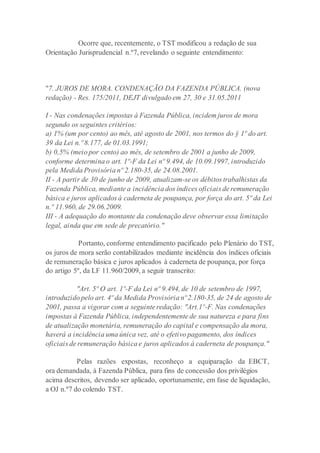 Ocorre que, recentemente, o TST modificou a redação de sua
Orientação Jurisprudencial n.º7, revelando o seguinte entendimento:
"7. JUROS DE MORA. CONDENAÇÃO DA FAZENDA PÚBLICA. (nova
redação) - Res. 175/2011, DEJT divulgado em 27, 30 e 31.05.2011
I - Nas condenações impostas à Fazenda Pública, incidem juros de mora
segundo os seguintes critérios:
a) 1% (um por cento) ao mês, até agosto de 2001, nos termos do § 1º do art.
39 da Lei n.º 8.177, de 01.03.1991;
b) 0,5% (meio por cento) ao mês, de setembro de 2001 a junho de 2009,
conforme determina o art. 1º-F da Lei nº 9.494, de 10.09.1997, introduzido
pela Medida Provisória nº 2.180-35, de 24.08.2001.
II - A partir de 30 de junho de 2009, atualizam-se os débitos trabalhistas da
Fazenda Pública, mediante a incidência dos índices oficiais de remuneração
básica e juros aplicados à caderneta de poupança, por força do art. 5º da Lei
n.º 11.960, de 29.06.2009.
III - A adequação do montante da condenação deve observar essa limitação
legal, ainda que em sede de precatório."
Portanto, conforme entendimento pacificado pelo Plenário do TST,
os juros de mora serão contabilizados mediante incidência dos índices oficiais
de remuneração básica e juros aplicados à caderneta de poupança, por força
do artigo 5º, da LF 11.960/2009, a seguir transcrito:
"Art. 5º O art. 1º-F da Lei nº 9.494, de 10 de setembro de 1997,
introduzido pelo art. 4º da Medida Provisória nº2.180-35, de 24 de agosto de
2001, passa a vigorar com a seguinte redação: "Art.1º-F. Nas condenações
impostas à Fazenda Pública, independentemente de sua natureza e para fins
de atualização monetária, remuneração do capital e compensação da mora,
haverá a incidência uma única vez, até o efetivo pagamento, dos índices
oficiais de remuneração básica e juros aplicados à caderneta de poupança."
Pelas razões expostas, reconheço a equiparação da EBCT,
ora demandada, à Fazenda Pública, para fins de concessão dos privilégios
acima descritos, devendo ser aplicado, oportunamente, em fase de liquidação,
a OJ n.º7 do colendo TST.
 