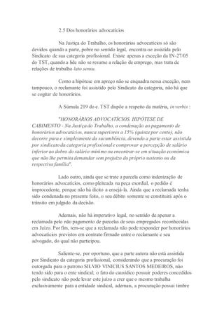 2.5 Dos honorários advocatícios
Na Justiça do Trabalho, os honorários advocatícios só são
devidos quando a parte, pobre no sentido legal, encontra-se assistida pelo
Sindicato de sua categoria profissional. Existe apenas a exceção da IN-27/05
do TST, quando a lide não se resume a relação de emprego, mas trata de
relações de trabalho lato sensu.
Como a hipótese em apreço não se enquadra nessa exceção, nem
tampouco, o reclamante foi assistido pelo Sindicato da categoria, não há que
se cogitar de honorários.
A Súmula 219 do e. TST dispõe a respeito da matéria, in verbis :
"HONORÁRIOS ADVOCATÍCIOS. HIPÓTESE DE
CABIMENTO - Na Justiça do Trabalho, a condenação ao pagamento de
honorários advocatícios, nunca superiores a 15% (quinze por cento), não
decorre pura e simplesmente da sucumbência, devendo a parte estar assistida
por sindicato da categoria profissional e comprovar a percepção de salário
inferior ao dobro do salário-mínimo ou encontrar-se em situação econômica
que não lhe permita demandar sem prejuízo do próprio sustento ou da
respectiva família".
Lado outro, ainda que se trate a parcela como indenização de
honorários advocatícios, como pleiteada na peça exordial, o pedido é
improcedente, porque não há ilícito a ensejá-la. Ainda que a reclamada tenha
sido condenada no presente feito, o seu débito somente se constituirá após o
trânsito em julgado da decisão.
Ademais, não há imperativo legal, no sentido de apenar a
reclamada pelo não pagamento de parcelas de seus empregados reconhecidas
em Juízo. Por fim, tem-se que a reclamada não pode responder por honorários
advocatícios previstos em contrato firmado entre o reclamante e seu
advogado, do qual não participou.
Saliente-se, por oportuno, que a parte autora não está assistida
por Sindicato da categoria profissional, considerando que a procuração foi
outorgada para o patrono SILVIO VINICIUS SANTOS MEDEIROS, não
tendo sido para o ente sindical; o fato do causídico possuir poderes concedidos
pelo sindicato não pode levar este juízo a crer que o mesmo trabalha
exclusivamente para a entidade sindical, ademais, a procuração possui timbre
 