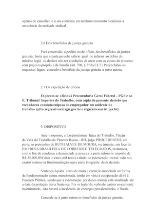 apenas do causídico e o seu conteúdo em nenhum momento menciona a
assistência da entidade sindical.
2.6 Dos benefícios da justiça gratuita
Para concessão, a pedido ou de ofício, dos benefícios da justiça
gratuita, basta que a parte perceba salário igual ou inferior ao dobro do
mínimo legal, ou declare não ter condições de arcar com as custas do processo
sem prejuízo próprio e da família (art. 790, § 3º da CLT). Preenchidos os
requisitos legais, concedo o benefício da justiça gratuita a parte autora.
2.7 Da expedição de ofícios
Expeçam-se ofícios à Procuradoria Geral Federal - PGF e ao
E. Tribunal Superior do Trabalho, com cópia da presente decisão que
reconheceu conduta culposa do empregador em acidente de
trabalho (pfro.regressivas@agu.gov.br e regressivas@tst.jus.br).
3. DISPOSITIVO
Ante o exposto, a Excelentíssima Juíza do Trabalho, Titular
da Vara do Trabalho de Pimenta Bueno - RO, julga PROCEDENTES, em
parte, as pretensões de RUTH ALVES DE MOURA, reclamante, em face de
EMPRESA BRASILEIRA DE CORREIOS E TELÉGRAFOS, reclamada,
com o fim de condenar a demandada a ressarcir a parte autora no importe de
R$ 25.000,00 (vinte e cinco mil reais) a título de indenização moral, tudo nos
exatos termos da fundamentação supra parte integrante desta decisão.
Sentença líquida. Juros de mora e correção monetária na forma
da fundamentação acima mencionada, tendo em vista a equiparação da ré à
Fazenda Pública, sendo que a indenização por danos morais está atualizada até
a data da prolação desta Sentença. Por se tratar de verba de caráter unicamente
indenizatório, não haverá a incidência de encargos previdenciários e fiscais.
Concede-se à parte autora os benefícios da justiça gratuita.
 