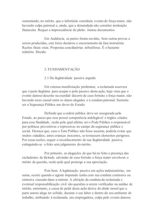sustentando, no mérito, que o infortúnio constituiu evento de força maior, não
havendo culpa patronal e, ainda, que a demandada não constitui instituição
financeira. Requer a improcedência do pleito. Juntou documentos.
Em Audiência, as partes foram ouvidas. Sem outras provas a
serem produzidas, este Juízo declarou o encerramento da fase instrutória.
Razões finais orais. Propostas conciliatórias infrutíferas. É o bastante
relatório. Decido.
2. FUNDAMENTAÇÃO
2.1 Da ilegitimidade passiva arguida
Em extensa manifestação preliminar, a reclamada assevera
que é parte ilegítima para ocupar o polo passivo desta ação, haja vista que o
evento danoso descrito na exordial decorre de caso fortuito e força maior, não
havendo nexo causal entre os danos alegados e a conduta patronal. Sustenta
ser a Segurança Pública um dever do Estado.
Defende que a ordem pública deve ser assegurada pelo
Estado, ao passo que esse possui competência indelegável e órgãos criados
para essa finalidade, razão pela qual afirma ser o Pode Público o responsável
por políticas preventivas e repressivas no campo da segurança pública e
social. Destaca que, caso o Ente Público não fosse ausente, poderia evitar que
muitos cidadãos, antes crianças inocentes, se tornassem elementos perigosos.
Por essas razões, requer o reconhecimento de sua ilegitimidade passiva,
extinguindo-se o feito sem julgamento do mérito.
Por primeiro, as alegações de que há no feito a presença das
excludentes de ilicitude advindas de caso fortuito e força maior envolvem o
mérito da questão, razão pela qual postergo a sua apreciação.
Pois bem. A legitimação passiva em ações indenizatórias, em
suma, ocorre quando o agente imputado tenha com sua conduta comissiva ou
omissiva causado dano a outrem. A aferição da conduta da reclamada e
eventual responsabilização civil são questões a serem verificadas na análise de
mérito, entretanto, a causa de pedir desta ação deriva do abalo moral que a
parte autora alega ter sofrido, durante o seu labor e dentro do seu ambiente de
trabalho, atribuindo à reclamada, ora empregadora, culpa pelo evento danoso.
 