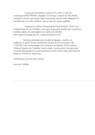 Custas pela reclamada a razão de 2% sobre o valor da
condenação (R$25.000,00), atingindo tal encargo o importe de R$ 500,00,
entretanto, declaro sua isenção legal neste ponto, não havendo obrigação de
recolhimento aos cofres públicos, por se tratar de empresa pública.
Expeçam-se ofícios à Procuradoria Geral Federal - PGF e ao E.
Tribunal Superior do Trabalho, com cópia da presente decisão que reconheceu
conduta culposa do empregador em acidente de trabalho
(pfro.regressivas@agu.gov.br e regressivas@tst.jus.br).
Sentença prolatada antes da data designada, contudo, em
audiência, as partes foram cientificadas da data do Decisum para o dia
17/04/2015, em conformidade com o disposto na Súmula 197 do colendo
Tribunal Superior do Trabalho. Assim sendo, o termo inicial do prazo para
eventual interposição de recurso permanece como sendo a data anteriormente
fixada (17/04/2015). Nada mais.
CONSUELO ALVES VILA REAL
Juíza do Trabalho
 