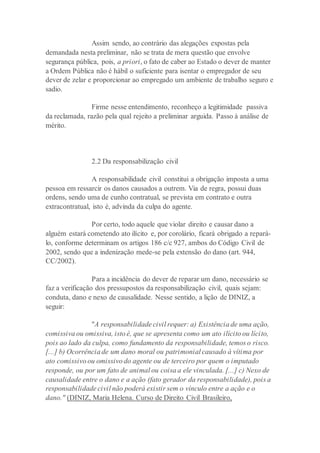 Assim sendo, ao contrário das alegações expostas pela
demandada nesta preliminar, não se trata de mera questão que envolve
segurança pública, pois, a priori, o fato de caber ao Estado o dever de manter
a Ordem Pública não é hábil o suficiente para isentar o empregador de seu
dever de zelar e proporcionar ao empregado um ambiente de trabalho seguro e
sadio.
Firme nesse entendimento, reconheço a legitimidade passiva
da reclamada, razão pela qual rejeito a preliminar arguida. Passo à análise de
mérito.
2.2 Da responsabilização civil
A responsabilidade civil constitui a obrigação imposta a uma
pessoa em ressarcir os danos causados a outrem. Via de regra, possui duas
ordens, sendo uma de cunho contratual, se prevista em contrato e outra
extracontratual, isto é, advinda da culpa do agente.
Por certo, todo aquele que violar direito e causar dano a
alguém estará cometendo ato ilícito e, por corolário, ficará obrigado a repará-
lo, conforme determinam os artigos 186 c/c 927, ambos do Código Civil de
2002, sendo que a indenização mede-se pela extensão do dano (art. 944,
CC/2002).
Para a incidência do dever de reparar um dano, necessário se
faz a verificação dos pressupostos da responsabilização civil, quais sejam:
conduta, dano e nexo de causalidade. Nesse sentido, a lição de DINIZ, a
seguir:
"A responsabilidade civil requer: a) Existência de uma ação,
comissiva ou omissiva, isto é, que se apresenta como um ato ilícito ou lícito,
pois ao lado da culpa, como fundamento da responsabilidade, temos o risco.
[...] b) Ocorrência de um dano moral ou patrimonial causado à vítima por
ato comissivo ou omissivo do agente ou de terceiro por quem o imputado
responde, ou por um fato de animal ou coisa a ele vinculada. [...] c) Nexo de
causalidade entre o dano e a ação (fato gerador da responsabilidade), pois a
responsabilidade civil não poderá existir sem o vínculo entre a ação e o
dano." (DINIZ, Maria Helena. Curso de Direito Civil Brasileiro,
 