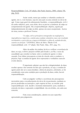 Responsabilidade Civil, 24ª edição, São Paulo: Saraiva, 2008, volume VII,
pág. 36-8).
Assim sendo, temos que analisar a voluntária conduta do
agente, isto é, o ato humano, seja ele uma ação ou uma omissão no dever de
agir. Como regra geral do ordenamento brasileiro, a responsabilização civil é
de cunho subjetivo, pois, com efeito, deve-se provar a existência de culpa no
comportamento do agente. Há a responsabilização objetiva, aquela que
independentemente de culpa ou dolo, apenas em casos excepcionais. Acerca
do tema, ensina o professor Venosa:
"A culpa, sob os princípios consagrados na negligência,
imprudência e imperícia, contém uma conduta voluntária, mas com resultado
involuntário, a previsão ou a imprevisibilidade e a falta de cuidado devido,
cautela ou atenção." (VENOSA, Silvio de Salvo. Direito Civil:
responsabilidade civil. 11ª edição. São Paulo: Atlas, 2011, pag. 31).
Além da análise da conduta, há de se verificar a ocorrência do
dano, ou seja, o efetivo prejuízo sofrido pelo lesado e, ao fim, o nexo de
causalidade que constitui no liame entre a conduta do agente e o dano
causado. Esse último pressuposto se trata do vínculo entre a conduta e o
prejuízo, logo a conduta do agente deve representar a verdadeira causa do
evento danoso.
É importante salientar que não há a obrigatoriedade do dano
resultar apenas e tão somente do fato que o produziu, ou seja, a conduta do
agente pode não ser a causa imediata e direta do prejuízo, entretanto, se for
considerada como uma condição para a produção do dano, então, haverá
responsabilização.
Cabe ao julgador verificar a ocorrência dos pressupostos
necessários para o reconhecimento do dever de ressarcimento, mediante as
provas produzidas na instrução e, após superar tal fase, se concluir pela
responsabilização civil, decidir o montante indenizatório justo, medindo a
extensão do dano e sopesando a culpabilidade dos envolvidos, em cada caso
concreto.
Feita essas considerações, adentro no caso específico
apresentado para julgamento.
 