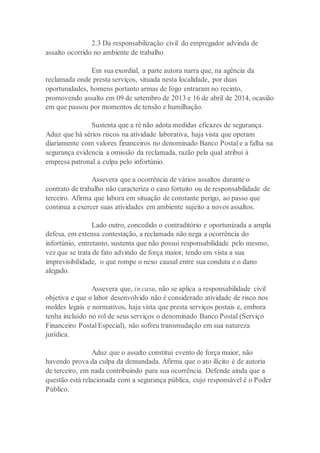 2.3 Da responsabilização civil do empregador advinda de
assalto ocorrido no ambiente de trabalho
Em sua exordial, a parte autora narra que, na agência da
reclamada onde presta serviços, situada nesta localidade, por duas
oportunidades, homens portanto armas de fogo entraram no recinto,
promovendo assalto em 09 de setembro de 2013 e 16 de abril de 2014, ocasião
em que passou por momentos de tensão e humilhação.
Sustenta que a ré não adota medidas eficazes de segurança.
Aduz que há sérios riscos na atividade laborativa, haja vista que operam
diariamente com valores financeiros no denominado Banco Postal e a falha na
segurança evidencia a omissão da reclamada, razão pela qual atribui à
empresa patronal a culpa pelo infortúnio.
Assevera que a ocorrência de vários assaltos durante o
contrato de trabalho não caracteriza o caso fortuito ou de responsabilidade de
terceiro. Afirma que labora em situação de constante perigo, ao passo que
continua a exercer suas atividades em ambiente sujeito a novos assaltos.
Lado outro, concedido o contraditório e oportunizada a ampla
defesa, em extensa contestação, a reclamada não nega a ocorrência do
infortúnio, entretanto, sustenta que não possui responsabilidade pelo mesmo,
vez que se trata de fato advindo de força maior, tendo em vista a sua
imprevisibilidade, o que rompe o nexo causal entre sua conduta e o dano
alegado.
Assevera que, in casu, não se aplica a responsabilidade civil
objetiva e que o labor desenvolvido não é considerado atividade de risco nos
moldes legais e normativos, haja vista que presta serviços postais e, embora
tenha incluído no rol de seus serviços o denominado Banco Postal (Serviço
Financeiro Postal Especial), não sofreu transmudação em sua natureza
jurídica.
Aduz que o assalto constitui evento de força maior, não
havendo prova da culpa da demandada. Afirma que o ato ilícito é de autoria
de terceiro, em nada contribuindo para sua ocorrência. Defende ainda que a
questão está relacionada com a segurança pública, cujo responsável é o Poder
Público.
 