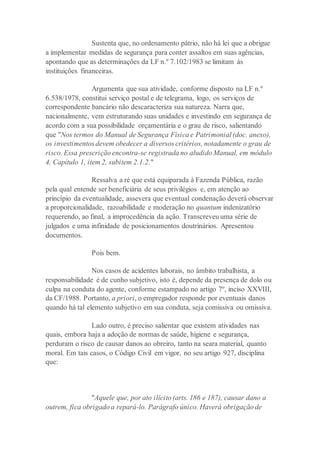 Sustenta que, no ordenamento pátrio, não há lei que a obrigue
a implementar medidas de segurança para conter assaltos em suas agências,
apontando que as determinações da LF n.º 7.102/1983 se limitam às
instituições financeiras.
Argumenta que sua atividade, conforme disposto na LF n.º
6.538/1978, constitui serviço postal e de telegrama, logo, os serviços de
correspondente bancário não descaracteriza sua natureza. Narra que,
nacionalmente, vem estruturando suas unidades e investindo em segurança de
acordo com a sua possibilidade orçamentária e o grau de risco, salientando
que "Nos termos do Manual de Segurança Física e Patrimonial (doc. anexo),
os investimentos devem obedecer a diversos critérios, notadamente o grau de
risco. Essa prescrição encontra-se registrada no aludido Manual, em módulo
4, Capítulo 1, item 2, subitem 2.1.2."
Ressalva a ré que está equiparada à Fazenda Pública, razão
pela qual entende ser beneficiária de seus privilégios e, em atenção ao
princípio da eventualidade, assevera que eventual condenação deverá observar
a proporcionalidade, razoabilidade e moderação no quantum indenizatório
requerendo, ao final, a improcedência da ação. Transcreveu uma série de
julgados e uma infinidade de posicionamentos doutrinários. Apresentou
documentos.
Pois bem.
Nos casos de acidentes laborais, no âmbito trabalhista, a
responsabilidade é de cunho subjetivo, isto é, depende da presença de dolo ou
culpa na conduta do agente, conforme estampado no artigo 7º, inciso XXVIII,
da CF/1988. Portanto, a priori, o empregador responde por eventuais danos
quando há tal elemento subjetivo em sua conduta, seja comissiva ou omissiva.
Lado outro, é preciso salientar que existem atividades nas
quais, embora haja a adoção de normas de saúde, higiene e segurança,
perduram o risco de causar danos ao obreiro, tanto na seara material, quanto
moral. Em tais casos, o Código Civil em vigor, no seu artigo 927, disciplina
que:
"Aquele que, por ato ilícito (arts. 186 e 187), causar dano a
outrem, fica obrigado a repará-lo. Parágrafo único. Haverá obrigação de
 
