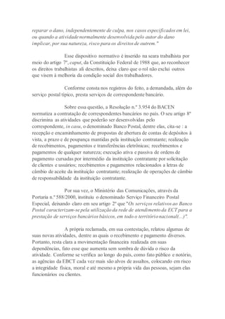 reparar o dano, independentemente de culpa, nos casos especificados em lei,
ou quando a atividade normalmente desenvolvida pelo autor do dano
implicar, por sua natureza, risco para os direitos de outrem."
Esse dispositivo normativo é inserido na seara trabalhista por
meio do artigo 7º, caput, da Constituição Federal de 1988 que, ao reconhecer
os direitos trabalhistas ali descritos, deixa claro que o rol não exclui outros
que visem à melhoria da condição social dos trabalhadores.
Conforme consta nos registros do feito, a demandada, além do
serviço postal típico, presta serviços de correspondente bancário.
Sobre essa questão, a Resolução n.º 3.954 do BACEN
normatiza a contratação de correspondentes bancários no país. O seu artigo 8º
discrimina as atividades que poderão ser desenvolvidas pelo
correspondente, in casu, o denominado Banco Postal, dentre elas, cita-se : a
recepção e encaminhamento de propostas de abertura de contas de depósitos à
vista, a prazo e de poupança mantidas pela instituição contratante; realização
de recebimentos, pagamentos e transferências eletrônicas; recebimentos e
pagamentos de qualquer natureza; execução ativa e passiva de ordens de
pagamento cursadas por intermédio da instituição contratante por solicitação
de clientes e usuários; recebimentos e pagamentos relacionados a letras de
câmbio de aceite da instituição contratante; realização de operações de câmbio
de responsabilidade da instituição contratante.
Por sua vez, o Ministério das Comunicações, através da
Portaria n.º 588/2000, instituiu o denominado Serviço Financeiro Postal
Especial, deixando claro em seu artigo 2º que "Os serviços relativos ao Banco
Postal caracterizam-se pela utilização da rede de atendimento da ECT para a
prestação de serviços bancários básicos, em todo o território nacional(...)".
A própria reclamada, em sua contestação, relatou algumas de
suas novas atividades, dentre as quais o recebimento e pagamento diversos.
Portanto, resta clara a movimentação financeira realizada em suas
dependências, fato esse que aumenta sem sombra de dúvida o risco da
atividade. Conforme se verifica ao longo do país, como fato público e notório,
as agências da EBCT cada vez mais são alvos de assaltos, colocando em risco
a integridade física, moral e até mesmo a própria vida das pessoas, sejam elas
funcionários ou clientes.
 