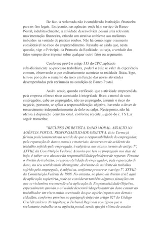 De fato, a reclamada não é considerada instituição financeira
para os fins legais. Entretanto, nas agências onde há o serviço de Banco
Postal, indubitavelmente, a atividade desenvolvida possui uma relevante
movimentação financeira, criando um atrativo ambiente aos meliantes
imbuídos na vontade de praticar roubos. Não há como negar o aumento
considerável no risco do empreendimento. Ressalte-se ainda que, nesta
questão, vige o Princípio da Primazia da Realidade, ou seja, a verdade dos
fatos sempre deve imperar sobre qualquer outro fator ou argumento.
Conforme prevê o artigo 335 do CPC, aplicado
subsidiariamente ao processo trabalhista, poderá o Juiz se valer da experiência
comum, observando o que ordinariamente acontece na realidade fática, logo,
tem-se por certo o aumento do risco em função das novas atividades
desempenhadas pela reclamada na condição de Banco Postal.
Assim sendo, quando verificado que a atividade empreendida
pela empresa oferece risco acentuado à integridade física e moral de seus
empregados, cabe ao empregador, não ao empregado, assumir o risco do
negócio, portanto, se aplica a responsabilização objetiva, havendo o dever de
ressarcimento independentemente de dolo ou culpa. Neste ponto, não há
ofensa à disposição constitucional, conforme recente julgado do c. TST, a
seguir transcrito:
"RECURSO DE REVISTA. DANO MORAL. ASSALTO NA
AGÊNCIA POSTAL. RESPONSABILIDADE OBJETIVA. Esta Turma já
firmou posicionamento no sentido de que a responsabilidade do empregador,
pela reparação de danos morais e materiais, decorrentes de acidente do
trabalho sofrido pelo empregado, é subjetiva, nos exatos termos do artigo 7º,
XXVIII, da Constituição Federal. Assunto que tem se propagado nos dias de
hoje, é saber-se o alcance da responsabilidade pelo dever de reparar. Perante
o direito do trabalho, a responsabilidade do empregador, pela reparação de
dano, no seu sentido mais abrangente, derivante do acidente do trabalho
sofrido pelo empregado, é subjetiva, conforme prescreve o artigo 7º, XXVIII,
da Constituição Federal de 1988. No entanto, no plano do direito civil, aqui
de aplicação supletória, pode-se considerar também algumas situações em
que se vislumbra recomendável a aplicação da Responsabilidade Objetiva,
especialmente quando a atividade desenvolvida pelo autor do dano causar ao
trabalhador um risco muito acentuado do que aquele imposto aos demais
cidadãos, conforme previsto no parágrafo único do artigo 927 do Código
Civil Brasileiro. Na hipótese, o Tribunal Regional consignou que o
reclamante trabalhava na agência postal, sendo que foi vítima de assalto
 